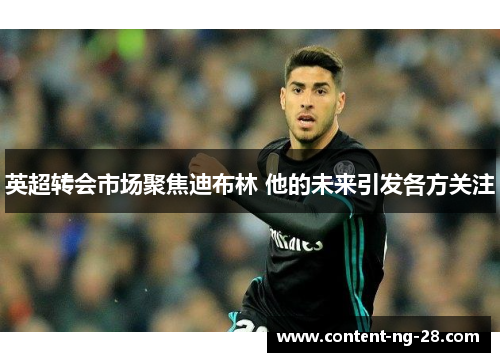 英超转会市场聚焦迪布林 他的未来引发各方关注 英超转会市场聚焦迪布林 他的未来引发各方关注