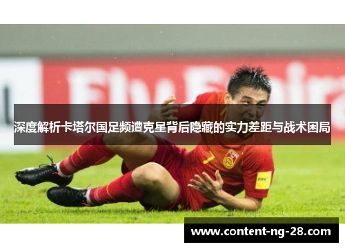 深度解析卡塔尔国足频遭克星背后隐藏的实力差距与战术困局 深度解析卡塔尔国足频遭克星背后隐藏的实力差距与战术困局