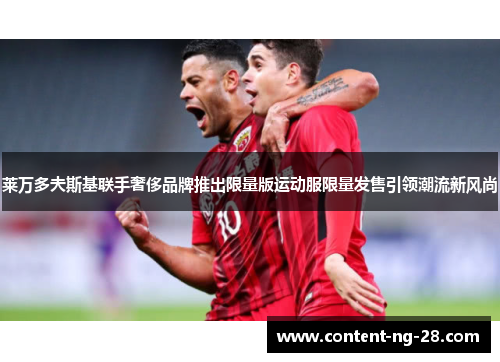 莱万多夫斯基联手奢侈品牌推出限量版运动服限量发售引领潮流新风尚